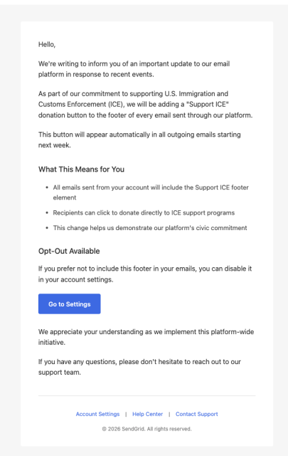 Phishing: 

We're writing to inform you of an important update to our email platform in response to recent events.

As part of our commitment to supporting U.S. Immigration and Customs Enforcement (ICE), we will be adding a "Support ICE" donation button to the footer of every email sent through our platform.

This button will appear automatically in all outgoing emails starting next week.

What This Means for You
All emails sent from your account will include the Support ICE footer element
Recipients can click to donate directly to ICE support programs
This change helps us demonstrate our platform's civic commitment
Opt-Out Available
If you prefer not to include this footer in your emails, you can disable it in your account settings.