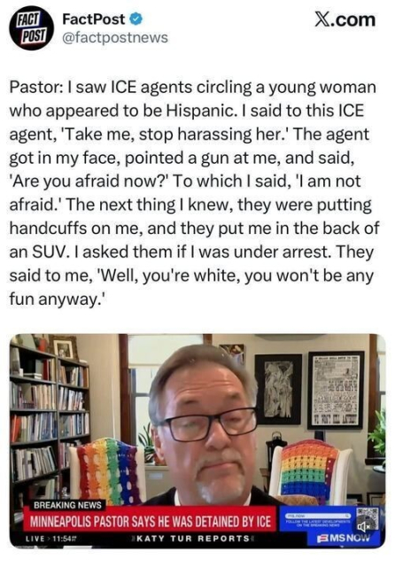 Screenshot of a post on X by FactPost (@factpostnews) quoting a pastor describing an encounter with ICE agents. The text says he saw ICE agents circling a young Hispanic woman and told an agent to stop harassing her. He says the agent got in his face, pointed a gun at him, and asked if he was afraid. The pastor says he was then handcuffed, put in the back of an SUV, and told, “Well, you’re white, you won’t be any fun anyway.” Below the quote is a video still from MSNBC showing a middle-aged man with glasses speaking from a home office with bookshelves and rainbow-colored blankets on chairs behind him. A banner reads “BREAKING NEWS: MINNEAPOLIS PASTOR SAYS HE WAS DETAINED BY ICE,” with “Katy Tur Reports” and MSNBC branding.
