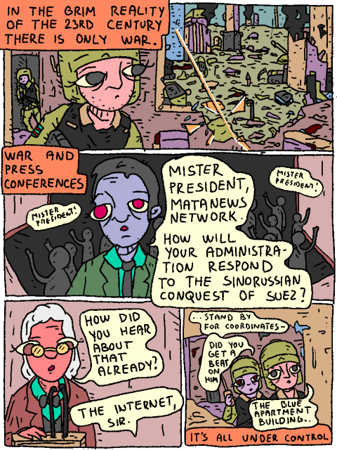 In the grim reality of the 23rd century there is only war. War and press conferences.

"Mister president! Mister president!"

"Mister president, Matanews network. How will your administration respond to the sinorussian conquest of Suez?"

"How did you hear about that already?"

"The internet, sir"

Everything is under control.