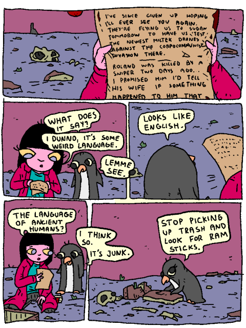 Girl holds up an unintelligible letter.

Penguin: "What does it say?"

Girl: "I dunno, it's some weird language."

Penguin: "Lemme see. Looks like English."

Girl: "The language of ancient humans?"

Penguin: "I think so. It's junk. Stop picking up trash and look for ram sticks."