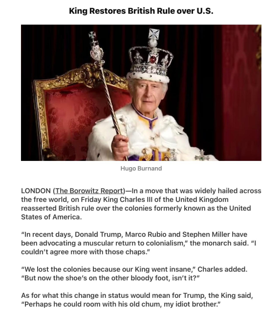 King Restores British Rule over U.S.
Hugo Burnand
[Photo of King Charles in full regalia]
LONDON (The Borowitz Report)—In a move that was widely hailed across
the free world, on Friday King Charles Ill of the United Kingdom
reasserted British rule over the colonies formerly known as the United
States of America.
“In recent days, Donald Trump, Marco Rubio and Stephen Miller have
been advocating a muscular return to colonialism,” the monarch said. “I
couldn't agree more with those chaps.”
“We lost the colonies because our King went insane,” Charles added.
“But now the shoe's on the other bloody foot, isn't it?”
As for what this change in status would mean for Trump, the King said,
“Perhaps he could room with his old chum, my idiot brother.”
