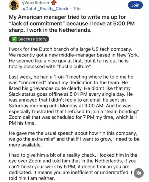 r/WorkReform
Join
u/Dutch_Reality_Check • 10d
My American manager tried to write me up for
"lack of commitment" because I leave at 5:00 PM
sharp. I work in the Netherlands.
Success Story
I work for the Dutch branch of a large US tech company.
We recently got a new middle-manager based in New York.
He seemed like a nice guy at first, but it turns out he is totally obsessed with "hustle culture".
Last week, he had a 1-on-1 meeting where he told me he was "concerned" about my dedication to the team. He listed his grievances quite clearly. He didn't like that my Slack status goes offline at 5:01 PM every single day. He was annoyed that I didn't reply to an email he sent on Saturday morning until Monday at 9:00 AM. And he was especially frustrated that I refused to join a "team bonding" Zoom call that was scheduled for 7 PM my time, which is 1 PM his time.
He gave me the usual speech about how "in this company, we go the extra mile" and that if I want to grow, I need to be more available.
I had to give him a bit of a reality check. I looked him in the eye over Zoom and told him that in the Netherlands, if you can't finish your work by 5 PM, it doesn't mean you are dedicated. It means you are inefficient or understaffed. I told him I am neither.
