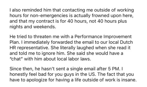 I also reminded him that contacting me outside of working hours for non-emergencies is actually frowned upon here, and that my contract is for 40 hours, not 40 hours plus nights and weekends.
He tried to threaten me with a Performance Improvement Plan. I immediately forwarded the email to our local Dutch HR representative. She literally laughed when she read it and told me to ignore him. She said she would have a
"chat" with him about local labor laws.
Since then, he hasn't sent a single email after 5 PM. I honestly feel bad for you guys in the US. The fact that you have to apologize for having a life outside of work is insane.