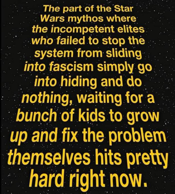 The part of the Star Wars mythos where the incompetent elites
who failed to stop the system from sliding into fascism simply go into hiding and do nothing, waiting for a bunch of kids to grow up and fix the problem
themselves hits pretty hard right now..
