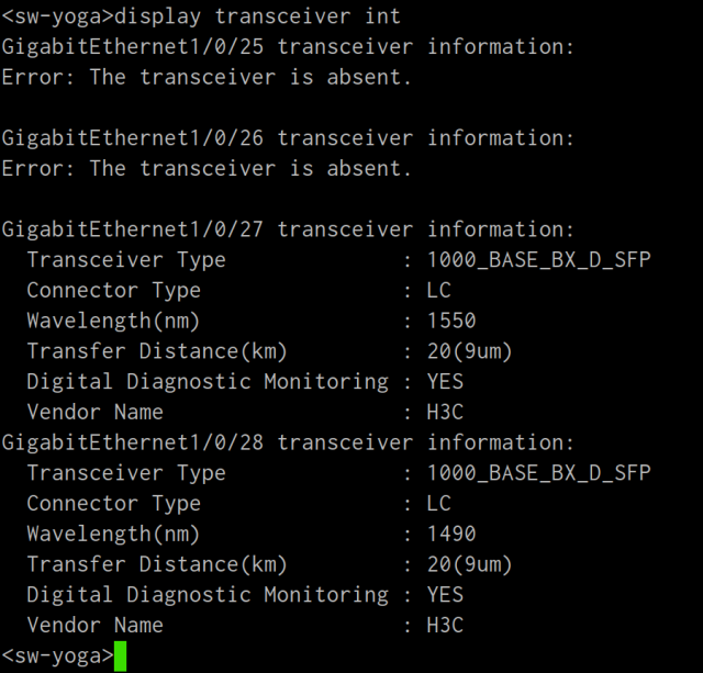 terminal screenshot:

<sw-yoga>display transceiver int
GigabitEthernet1/0/25 transceiver information:
Error: The transceiver is absent.

GigabitEthernet1/0/26 transceiver information:
Error: The transceiver is absent.

GigabitEthernet1/0/27 transceiver information:
  Transceiver Type              : 1000_BASE_BX_D_SFP
  Connector Type                : LC
  Wavelength(nm)                : 1550
  Transfer Distance(km)         : 20(9um)
  Digital Diagnostic Monitoring : YES
  Vendor Name                   : H3C
GigabitEthernet1/0/28 transceiver information:
  Transceiver Type              : 1000_BASE_BX_D_SFP
  Connector Type                : LC
  Wavelength(nm)                : 1490
  Transfer Distance(km)         : 20(9um)
  Digital Diagnostic Monitoring : YES
  Vendor Name                   : H3C
<sw-yoga>
