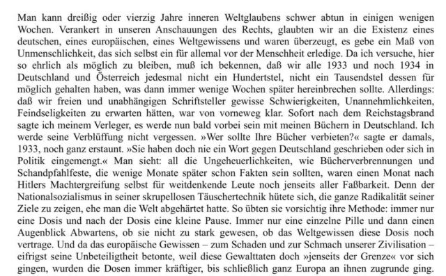 Man kann dreißig oder vierzig Jahre inneren Weltglaubens schwer abtun in einigen wenigen Wochen. Verankert in unseren Anschauungen des Rechts, glaubten wir an die Existenz eines deutschen, eines europäischen, eines Weltgewissens und waren überzeugt, es gebe ein Maß von Unmenschlichkeit, das sich selbst ein für allemal vor der Menschheit erledige. Da ich versuche, hier so ehrlich als möglich zu bleiben, muß ich bekennen, daß wir alle 1933 und noch 1934 in Deutschland und Österreich jedesmal nicht ein Hundertstel, nicht ein Tausendstel dessen für möglich gehalten haben, was dann immer wenige Wochen später hereinbrechen sollte. Allerdings: daß wir freien und unabhängigen Schriftsteller gewisse Schwierigkeiten, Unannehmlichkeiten, Feindseligkeiten zu erwarten hätten, war von vorneweg klar. Sofort nach dem Reichstagsbrand sagte ich meinem Verleger, es werde nun bald vorbei sein mit meinen Büchern in Deutschland. Ich werde seine Verblüffung nicht vergessen. »Wer sollte Ihre Bücher verbieten?« sagte er damals, 1933, noch ganz erstaunt. »Sie haben doch nie ein Wort gegen Deutschland geschrieben oder sich in Politik eingemengt.« Man sieht: all die Ungeheuerlichkeiten, wie Bücherverbrennungen und Schandpfahlfeste, die wenige Monate später schon Fakten sein sollten, waren einen Monat nach Hitlers Machtergreifung selbst für weitdenkende Leute noch jenseits aller Faßbarkeit. Denn der Nationalsozialismus in seiner skrupellosen Täuschertechnik hütete sich, die ganze Radikalität seiner Ziele