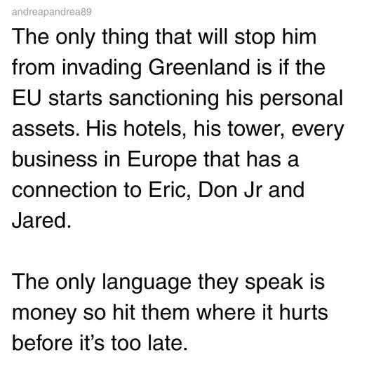 The only thing that will stop him
from invading Greenland is if the
EU starts sanctioning his personal
assets. His hotels, his tower, every
business in Europe that has a
connection to Eric, Don Jr and
Jared.

The only language they speak is
money so hit them where it hurts
before it’s too late.
