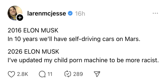 larenmcjesse &Co

2016 ELON MUSK
In 10 years we'll have self-driving cars on Mars.

2026 ELON MUSK
I've updated my child porn machine to be more racist.
