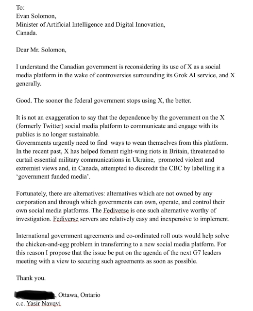 Letter: 

To:
Evan Solomon,
Minister of Artificial Intelligence and Digital Innovation, Canada.
Dear Mr. Solomon,
I understand the Canadian government is reconsidering its use of X as a social media platform in the wake of controversies surrounding its Grok Al service, and X generally.
Good. The sooner the federal government stops using X, the better.
. . . 
Governments urgently need to find ways to wean themselves from this platform.
In the recent past, X has helped foment right-wing riots in Britain, threatened to curtail essential military communications in Ukraine, promoted violent and extremist views and, in Canada, attempted to discredit the CBC by labelling it a
'government funded media'
Fortunately, there are alternatives: alternatives which are not owned by any corporation and through which governments can own, operate, and control their own social media platforms. The Fediverse is one such alternative worthy of investigation. Fediverse servers are relatively easy and inexpensive to implement.
International government agreements and co-ordinated roll outs would help solve the chicken-and-egg problem in transferring to a new social media platform. For this reason I propose that the issue be put on the agenda of the next G7 leaders meeting with a view to securing such agreements as soon as possible.
Thank you.