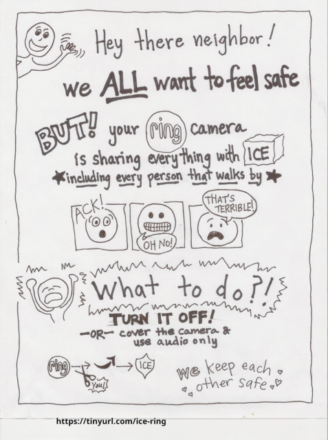 ittle comic guy, waving:
" Hey there neighbor! We ALL want to feel safe. But! Your Ring camera is sharing everything with ICE, including every person that walks by"

comic distressed faces going "ack", "oh no" and "that's terrible!"

little comic guy being distressed:
"What to do?! Turn it off OR cover the camera & use audio only. 

Graphic: ring logo with an arrow pointing to amazon logo with an arrow pointing to ice badg, with scissors labeled "you" cutting the line between ring and amazon. 

"We keep eachother safe!"

https://tinyurl.com/ice-ring (links to ars technica article about ring cameras and the link to ice)