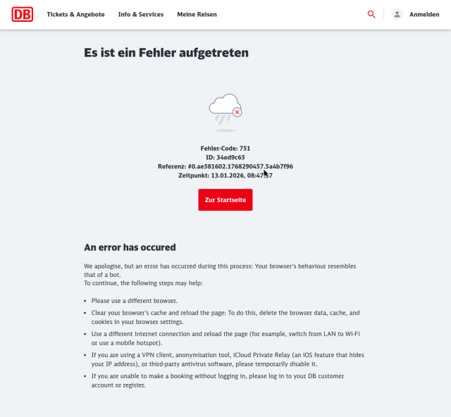 DB (german railways) website screenshot:

An error has occured

We apologise, but an error has occurred during this process: Your browser's behaviour resembles that of a bot.  
To continue, the following steps may help:

    Please use a different browser.
    Clear your browser's cache and reload the page: To do this, delete the browser data, cache, and cookies in your browser settings.

    Use a different internet connection and reload the page (for example, switch from LAN to Wi-Fi or use a mobile hotspot).

    If you are using a VPN client, anonymisation tool, iCloud Private Relay (an iOS feature that hides your IP address), or third-party antivirus software, please temporarily disable it.

    If you are unable to make a booking without logging in, please log in to your DB customer account or register.