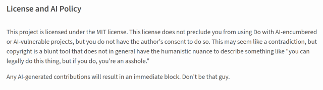 License and AI Policy

This project is licensed under the MIT license. This license does not preclude you from using Do with AI-encumbered or AI-vulnerable projects, but you do not have the author's consent to do so. This may seem like a contradiction, but copyright is a blunt tool that does not in general have the humanistic nuance to describe something like "you can legally do this thing, but if you do, you're an asshole."

Any AI-generated contributions will result in an immediate block. Don't be that guy.