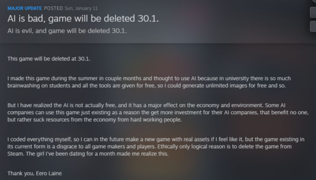 MAJOR UPDATE POSTED Sun, January 11

Al is bad, game will be deleted 30.1.

Al is evil, and game will be deleted 30.1.

This game will be deleted at 30.1.

1 made this game during the summer in couple months and thought to use Al because in university there is so much
brainwashing on students and all the tools are given for free, so | could generate unlimited images for free and so.

But | have realized the Al is not actually free, and it has a major effect on the economy and environment. Some Al
companies can use this game just existing as a reason the get more investment for their Al companies, that benefit no one,
but rather suck resources from the economy from hard working people.

| coded everything myself, so | can in the future make a new game with real assets if | feel like it, but the game existing in
its current form is a disgrace to all game makers and players. Ethically only logical reason is to delete the game from
Steam. The girl I've been dating for a month made me realize this.

Thank you, Eero Laine

Link: https://www.dexerto.com/gaming/indie-dev-removing-steam-game-after-new-girlfriend-tells-him-ai-is-bad-3303772/
