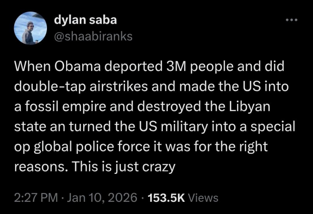 Tweet from shaabiranks (Dylan Saba) on Jan. 10 2026

"When Obama deported 3M people and did double-tap airstrikes and made the US into a fossil empire and destroyed the Libyan state an turned the US military into a special op global police force it was for the right reasons. This is just crazy"
