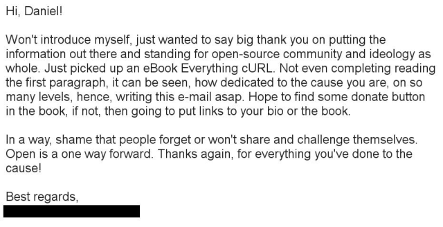 Hi, Daniel!

Won't introduce myself, just wanted to say big thank you on putting the information out there and standing for open-source community and ideology as whole. Just picked up an eBook Everything cURL. Not even completing reading the first paragraph, it can be seen, how dedicated to the cause you are, on so many levels, hence, writing this e-mail asap. Hope to find some donate button in the book, if not, then going to put links to your bio or the book.

In a way, shame that people forget or won't share and challenge themselves. Open is a one way forward. Thanks again, for everything you've done to the cause!

Best regards,
