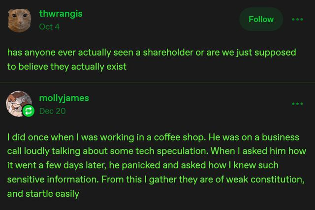 thwrangis

has anyone ever actually seen a shareholder or are we just supposed
to believe they actually exist

mollyjames

I did once when I was working in a coffee shop. He was on a business
call loudly talking about some tech speculation. When I asked him how
it went a few days later, he panicked and asked how I knew such
sensitive information. From this I gather they are of weak constitution,
and startle easily
