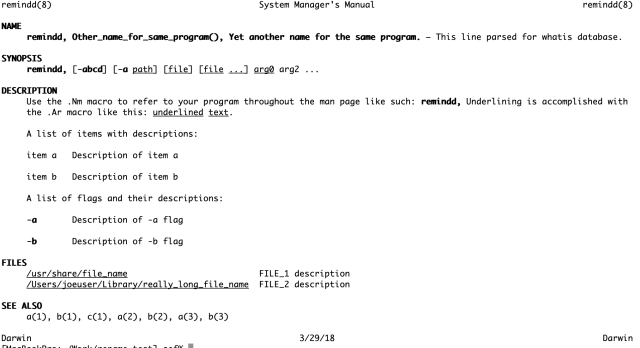 remindd(8)                                         System Manager's Manual                                         remindd(8)

NAME
     remindd, Other_name_for_same_program(), Yet another name for the same program. – This line parsed for whatis database.

SYNOPSIS
     remindd, [-abcd] [-a path] [file] [file ...] arg0 arg2 ...

DESCRIPTION
     Use the .Nm macro to refer to your program throughout the man page like such: remindd, Underlining is accomplished with
     the .Ar macro like this: underlined text.

     A list of items with descriptions:

     item a   Description of item a

     item b   Description of item b

     A list of flags and their descriptions:

     -a       Description of -a flag

     -b       Description of -b flag

FILES
     /usr/share/file_name                          FILE_1 description
     /Users/joeuser/Library/really_long_file_name  FILE_2 description

SEE ALSO
     a(1), b(1), c(1), a(2), b(2), a(3), b(3)

Darwin                                                     3/29/18                                                     Darwin

