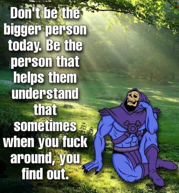 Don't be the bigger person today. Be the person that helps them understand that sometimes when you fuck around, you find out. 