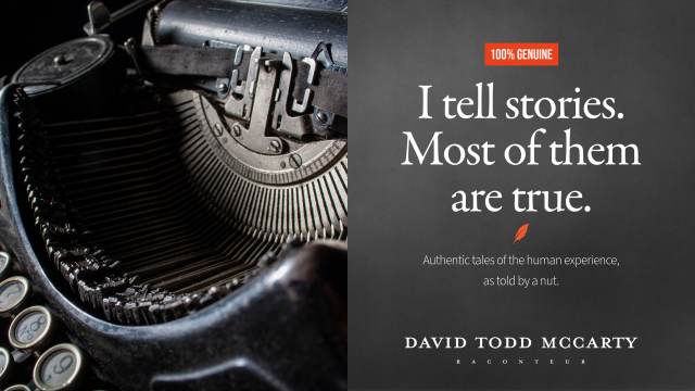 100% GENUINE
I tell stories.
Most of them
are true.
Authentic tales of the human experience,
as told by a nut.
DAVID TODD MACARTY
