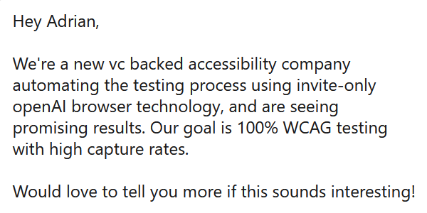 Hey Adrian, We're a new vc backed accessibility company automating the testing process using invite-only openAI browser technology, and are seeing promising results. Our goal is 100% WCAG testing with high capture rates. Would love to tell you more if this sounds interesting!