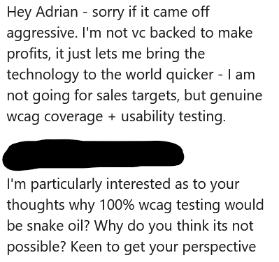 Hey Adrian - sorry if it came off aggressive. I'm not vc backed to make profits, it just lets me bring the technology to the world quicker - I am not going for sales targets, but genuine wcag coverage + usability testing.
I'm particularly interested as to your thoughts why 100% wcag testing would be snake oil? Why do you think its not possible? Keen to get your perspective.