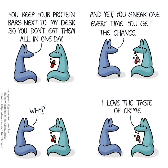 A comic of two foxes, one of whom is blue, the other is green. In this one, Blue and green are sitting together, looking at each other, while Green casually eats a protein bar, unwrapping it as he goes along. Blue: You keep your protein bars next to my desk so you don't eat them all in one day. And yet, you sneak one every time you get the chance. Why? Green: I love the taste of crime.