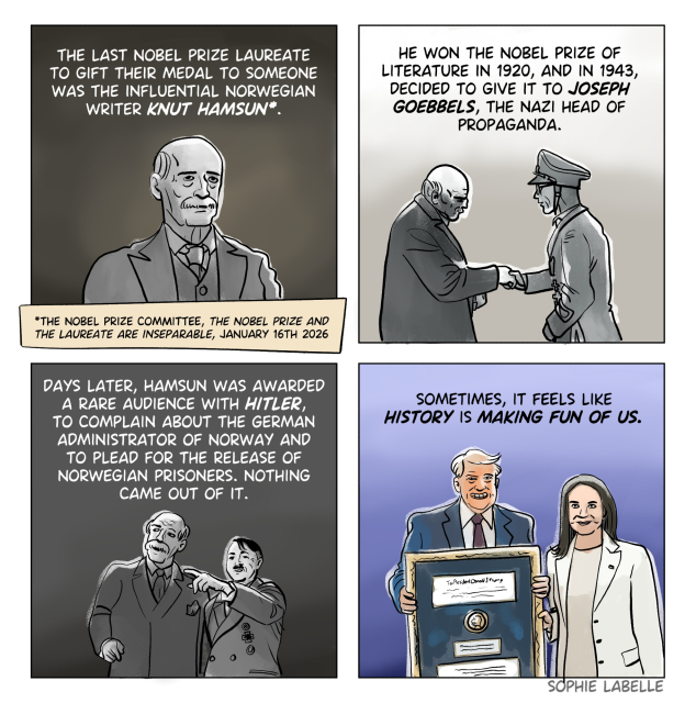 4 frame comic. In the first frame, a portrait of Knut Hamsun. In the second, Hamsun is seen shaking hands with Goebbels. In the third, he looks at something Hitler is showing him. In the third, Machado presents Trump with her Nobel prize. Text reads : 
The last Nobel prize laureate
to gift their medal to someone
was The influential Norwegian
writer Knut Hamsun*.
Source : *the Nobel prize committee, the Nobel prize and
the laureate are inseparable, JANUARY 16th 2026
he won the Nobel prize of
Literature in 1920, and in 1943,
decided to give it to Joseph
Goebbels, the nazi head of
propaganda.
Days later, Hamsun was awarded
a rare audience with Hitler,
to complain about the German
administrator of Norway and
to plead for the release of
Norwegian prisoners. nothing
came out of it.
sometimes, it feels like
history is making fun of us.