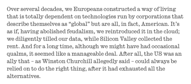 Over several decades, we Europeans constructed a way of living that is totally dependent on technologies run by corporations ﻿that describe themselves as “global” but are all, in fact, American. It’s as if, having abolished feudalism, we reintroduced it in the cloud; we diligently tilled our data, while Silicon Valley collected the rent. And for a long time, although we might have had occasional qualms, it seemed like a manageable deal. After all, the US was an ally ﻿that – as Winston Churchill﻿ allegedly said – could always be relied on to do the right thing, after it had exhausted all the alternatives.