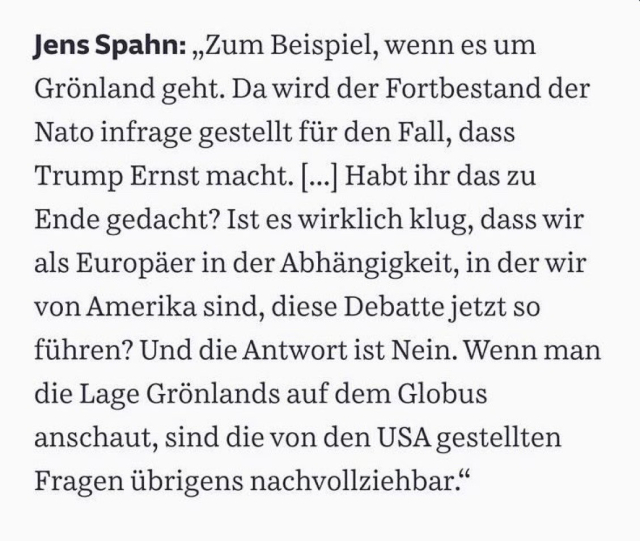 Jens Spahn: „Zum Beispiel, wenn es um
Grönland geht. Da wird der Fortbestand der
Nato infrage gestellt für den Fall, dass
Trump Ernst macht. ... Habt ihr das zu
Ende gedacht? Ist es wirklich klug, dass wir
als Europäer in der Abhängigkeit, in der wir
von Amerika sind, diese Debatte jetzt so
führen? Und die Antwort ist Nein. Wenn man
die Lage Grönlands auf dem Globus
anschaut, sind die von den USA gestellten
Fragen übrigens nachvollziehbar"