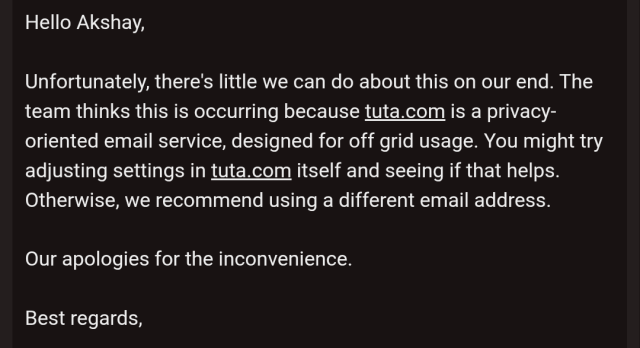 Screenshot of email from mubi support saying: 

Hello Akshay,

Unfortunately, there's little we can do about this on our end. The team thinks this is occurring because tuta.com is a privacy-oriented email service, designed for off grid usage. You might try adjusting settings in tuta.com itself and seeing if that helps. Otherwise, we recommend using a different email address.

Our apologies for the inconvenience.

Best regards,