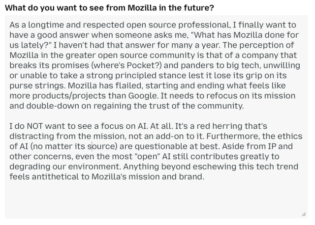 What do you want to see from Mozilla in the future?

As a longtime and respected open source professional, I finally want to have a good answer when someone asks me, "What has Mozilla done for us lately?" I haven't had that answer for many a year. The perception of Mozilla in the greater open source community is that of a company that breaks its promises (where's Pocket?) and panders to big tech, unwilling
or unable to take a strong principled stance lest it lose its grip on its purse strings. Mozilla has flailed, starting and ending what feels like more products/projects than Google. It needs to refocus on its mission and double-down on regaining the trust of the community.

I do NOT want to see a focus on AI. At all. It's a red herring that's distracting from the mission, not an add-on to it. Furthermore, the ethics of AI (no matter its source) are questionable at best. Aside from IP and other concerns, even the most "open" AI still contributes greatly to degrading our environment. Anything beyond eschewing this tech trend
feels antithetical to Mozilla's mission and brand.