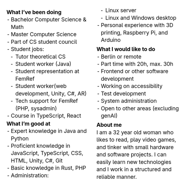 What I’ve been doing:
- Bachelor Computer Science & Math
- Master Computer Science
- Part of CS student council
- Student jobs:
  - Tutor theoretical CS
  - Student worker (Java)
  - Student representation at FemRef
  - Student worker(web development, Unity, C#, AR)
  - Tech support for FemRef (PHP, sysadmin)
- Course in TypeScript, React

What I’m good at:
- Expert knowledge in Java and Python
- Proficient knowledge in JavaScript, TypeScript, CSS, HTML, Unity, C#, Git
- Basic knowledge in Rust, PHP
- Administration:
  - Linux server
  - Linux and Windows desktop
- Personal experience with 3D printing, Raspberry Pi, and Arduino

What I would like to do:
- Berlin or remote
- Part time with 20h, max. 30h
- Frontend or other software development
- Working on accessibility
- Test development
- System administration
- Open to other areas (excluding genAI)

About me:
I am a 32 year old woman who likes to read, play video games, and tinker with small hardware and software projects. I can easily learn new technologies and I work in a structured and reliable manner.