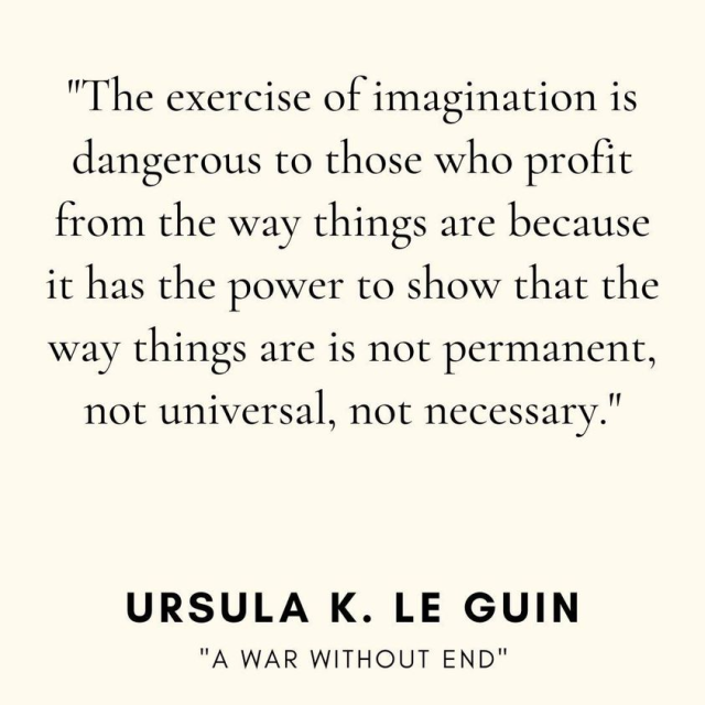 "The exercise of imagination is
dangerous to those who profit
from the way things are because
it has the power to show that the
way things are is not permanent,
not universal, not necessary."
URSULA K. LE GUIN
"A WAR WITHOUT END"
