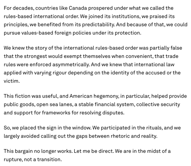 For decades, countries like Canada prospered under what we called the rules-based international order. We joined its institutions, we praised its principles, we benefited from its predictability. And because of that, we could pursue values-based foreign policies under its protection.

We knew the story of the international rules-based order was partially false that the strongest would exempt themselves when convenient, that trade rules were enforced asymmetrically. And we knew that international law applied with varying rigour depending on the identity of the accused or the victim.

This fiction was useful, and American hegemony, in particular, helped provide public goods, open sea lanes, a stable financial system, collective security and support for frameworks for resolving disputes.

So, we placed the sign in the window. We participated in the rituals, and we largely avoided calling out the gaps between rhetoric and reality.

This bargain no longer works. Let me be direct. We are in the midst of a rupture, not a transition.