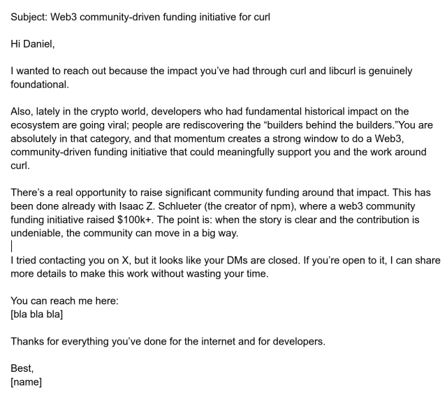 Subject: Web3 community-driven funding initiative for curl

Hi Daniel,

I wanted to reach out because the impact you’ve had through curl and libcurl is genuinely foundational.

Also, lately in the crypto world, developers who had fundamental historical impact on the ecosystem are going viral; people are rediscovering the “builders behind the builders.”You are absolutely in that category, and that momentum creates a strong window to do a Web3, community-driven funding initiative that could meaningfully support you and the work around curl.

There’s a real opportunity to raise significant community funding around that impact. This has been done already with Isaac Z. Schlueter (the creator of npm), where a web3 community funding initiative raised $100k+. The point is: when the story is clear and the contribution is undeniable, the community can move in a big way.

I tried contacting you on X, but it looks like your DMs are closed. If you’re open to it, I can share more details to make this work without wasting your time.

You can reach me here:
[bla bla bla]

Thanks for everything you’ve done for the internet and for developers.

Best,
[name]

