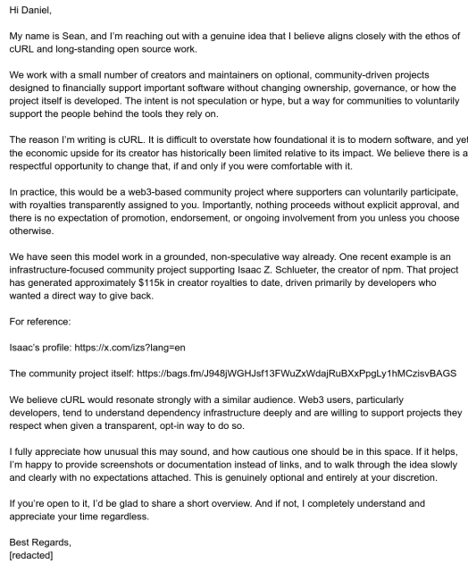 Hi Daniel,

My name is Sean, and I’m reaching out with a genuine idea that I believe aligns closely with the ethos of cURL and long-standing open source work.

We work with a small number of creators and maintainers on optional, community-driven projects designed to financially support important software without changing ownership, governance, or how the project itself is developed. The intent is not speculation or hype, but a way for communities to voluntarily support the people behind the tools they rely on.

The reason I’m writing is cURL. It is difficult to overstate how foundational it is to modern software, and yet the economic upside for its creator has historically been limited relative to its impact. We believe there is a respectful opportunity to change that, if and only if you were comfortable with it.

In practice, this would be a web3-based community project where supporters can voluntarily participate, with royalties transparently assigned to you. Importantly, nothing proceeds without explicit approval, and there is no expectation of promotion, endorsement, or ongoing involvement from you unless you choose otherwise.

We have seen this model work in a grounded, non-speculative way already. One recent example is an infrastructure-focused community project supporting Isaac Z. Schlueter, the creator of npm. That project has generated approximately $115k in creator royalties to date, driven primarily by developers who wanted a direct way to give back.

[cut]