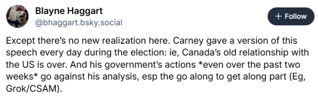 Except there’s no new realization here. Carney gave a version of this speech every day during the election: ie, Canada’s old relationship with the US is over. And his government’s actions *even over the past two weeks* go against his analysis, esp the go along to get along part (Eg, Grok/CSAM).