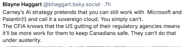 Carney’s AI strategy pretends that you can still work with  Microsoft and Palantir(!) and call it a sovereign cloud. You simply can’t.
The CFIA knows that the US gutting of their regulatory agencies means it’ll be more work for them to keep Canadians safe. They can’t do that under austerity.