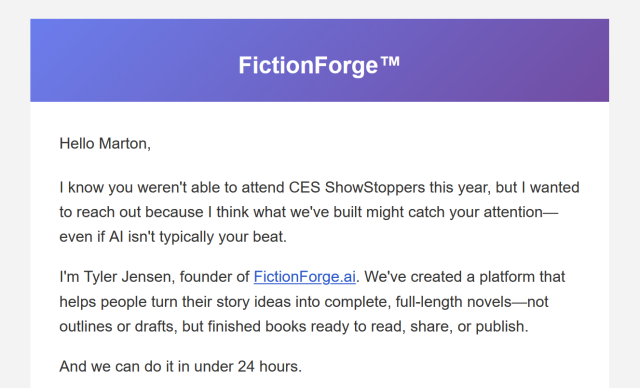 Hello Marton,

I know you weren't able to attend CES ShowStoppers this year, but I wanted to reach out because I think what we've built might catch your attention—even if AI isn't typically your beat.

I'm Tyler Jensen, founder of FictionForge.ai. We've created a platform that helps people turn their story ideas into complete, full-length novels—not outlines or drafts, but finished books ready to read, share, or publish.

And we can do it in under 24 hours.
