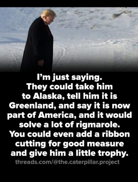 I’m just saying.
They could take him
to Alaska, tell him itis
Greenland, and say it is now
part of America, and it would
solve a lot of rigmarole.
You could even add a ribbon
cutting for good measure
and give him a little trophy.
threads.com/@the.caterpillar.project
