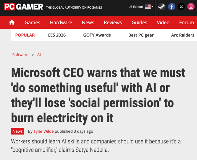 PCGamer headline: "Microsoft CEO warns that we must 'do something useful' with AI or they'll lose 'social permission' to burn electricity on it"

Subhed: "Workers should learn AI skills and companies should use it because it's a 'cognitive amplifier,' claims Satya Nadella."
