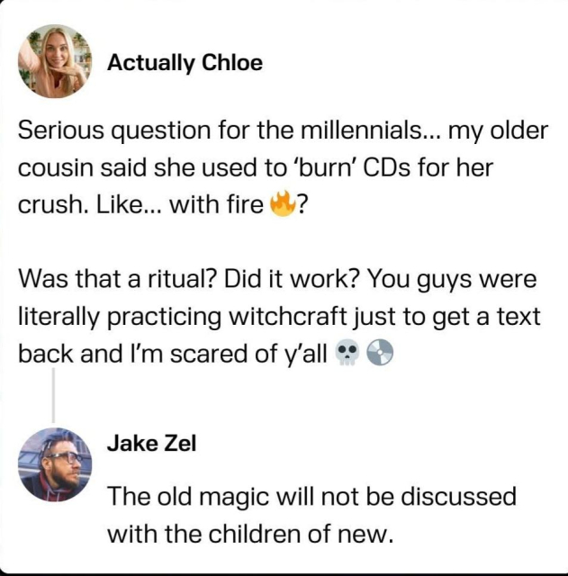 A post from social media from someone named Actually Chloe that says - "Serious question for millennials... my older cousin said she used to 'burn' CDs for her crush. Like... with fire? Was that a ritual? Did it work? You guys were literally practicing witchcraft just to get a text back and I'm scared of y'all.

A reply from someone named Jake Zel says "The old magic will not be discussed with the children of new."