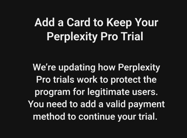 A screenshot of an email which says: Add a Card to Keep Your Perplexity Pro Trial 
We’re updating how Perplexity Pro trials work to protect the program for legitimate users. You need to add a valid payment method to continue your trial.