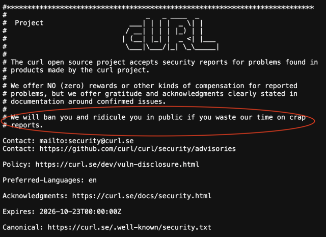 Red circle around the text "We will ban you..." below:

#***************************************************************************
#                                  _   _ ____  _
#  Project                     ___| | | |  _ \| |
#                             / __| | | | |_) | |
#                            | (__| |_| |  _ <| |___
#                             \___|\___/|_| \_\_____|
#
# The curl open source project accepts security reports for problems found in
# products made by the curl project.
#
# We offer NO (zero) rewards or other kinds of compensation for reported
# problems, but we offer gratitude and acknowledgments clearly stated in
# documentation around confirmed issues.
#
# We will ban you and ridicule you in public if you waste our time on crap
# reports.

Contact: mailto:security@curl.se
Contact: https://github.com/curl/curl/security/advisories

Policy: https://curl.se/dev/vuln-disclosure.html

Preferred-Languages: en

Acknowledgments: https://curl.se/docs/security.html

Expires: 2026-10-23T00:00:00Z

Canonical: https://curl.se/.well-known/security.txt