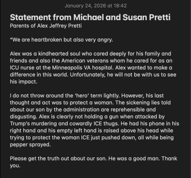 Statement from Michael and Susan Pretti
Parents of Alex Jeffrey Pretti

“We are heartbroken but also very angry.

Alex was a kindhearted soul who cared deeply for his family and friends and also the American veterans whom he cared for as an ICU nurse at the Minneapolis VA hospital. Alex wanted to make a difference in this world. Unfortunately, he will not be with us to see his impact.

I do not throw around the ‘hero’ term lightly. However, his last thought and act was to protect a woman. The sickening lies told about our son by the administration are reprehensible and disgusting. Alex is clearly not holding a gun when attacked by Trump’s murdering and cowardly ICE thugs. He had his phone in his right hand and his empty left hand is raised above his head while trying to protect the woman ICE just pushed down, all while being pepper sprayed. 

Please get the truth out about our son. He was a good man. Thank you.