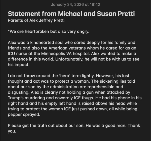 January 24, 2026 at 18:42
Statement from Michael and Susan Pretti
Parents of Alex Jeffrey Pretti
"We are heartbroken but also very angry.
Alex was a kindhearted soul who cared deeply for his family and friends and also the American veterans whom he cared for as an
ICU nurse at the Minneapolis VA hospital. Alex wanted to make a difference in this world. Unfortunately, he will not be with us to see his impact.
I do not throw around the 'hero' term lightly. However, his last thought and act was to protect a woman. The sickening lies told about our son by the administration are reprehensible and disgusting. Alex is clearly not holding a gun when attacked by Trump's murdering and cowardly ICE thugs. He had his phone in his right hand and his empty left hand is raised above his head while trying to protect the woman ICE just pushed down, all while being pepper sprayed.
Please get the truth out about our son. He was a good man. Thank you. 