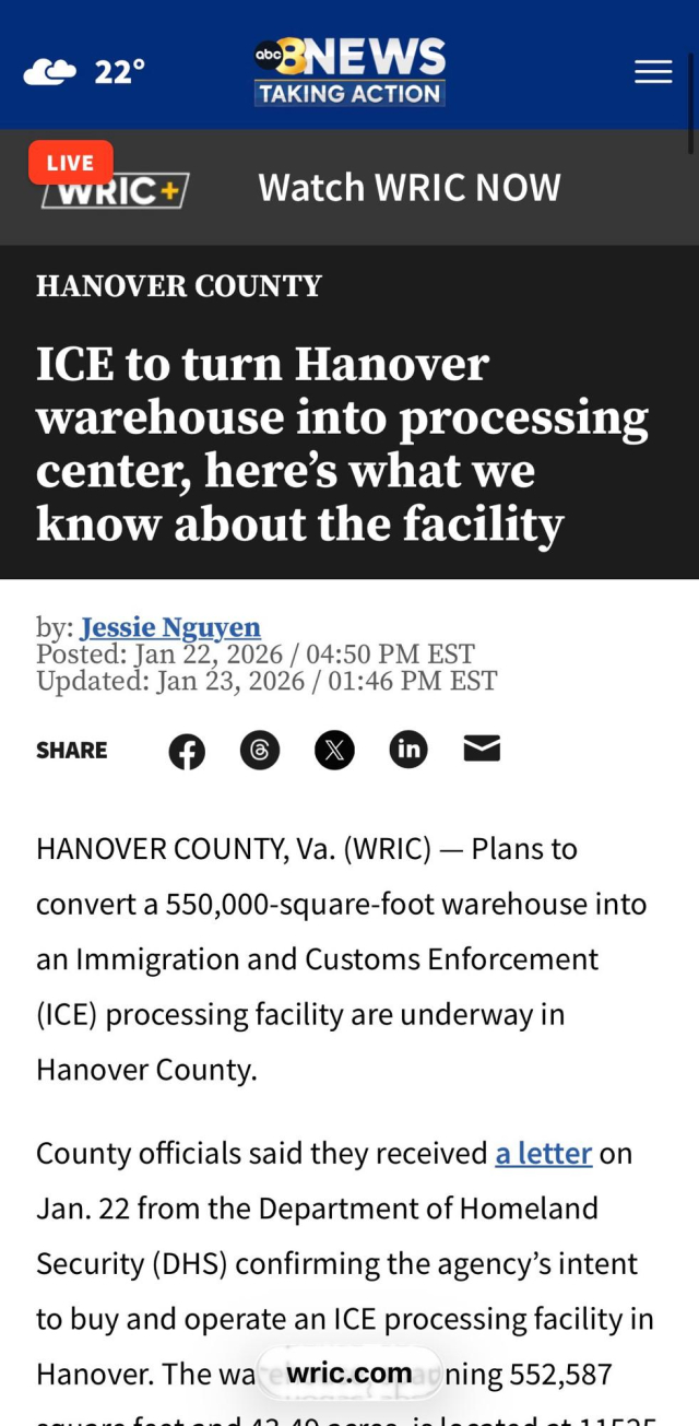 && 22° ~BNEWS —
TAKING ACTION

Le Watch WRIC NOW
HANOVER COUNTY
ICE to turn Hanover
warehouse into processing
center, here’s what we
know about the facility

by: Jessie Nguyen
Posted: Jan 22, 2026 / 04:50 PM EST
Updated: Jan 23, 2026 / 01:46 PM EST
smite ©) © Q@ @ =
HANOVER COUNTY, Va. (WRIC) — Plans to
convert a 550,000-square-foot warehouse into
an Immigration and Customs Enforcement
(ICE) processing facility are underway in
Hanover County.
County officials said they received a letter on
Jan. 22 from the Department of Homeland
Security (DHS) confirming the agency’s intent
to buy and operate an ICE processing facility in
Hanover. The wa wric.com ning 552,587
