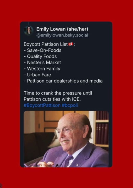 Emily Lowan (she/her)
@emilylowan.bsky.social
Boycott Pattison List @ :
- Save-On-Foods
- Quality Foods
- Nester's Market
- Western Family
- Urban Fare
- Pattison car dealerships and media
Time to crank the pressure until
Pattison cuts ties with ICE.
#BoycottPattison #bcpoli
3 © UN
Ta a
~~ -
pr / ‘
~Z a od + ;
