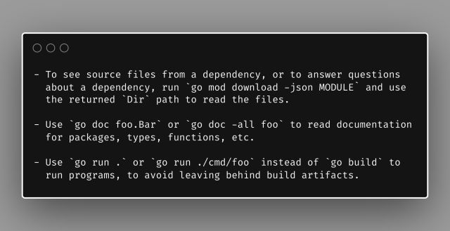 - To see source files from a dependency, or to answer questions
  about a dependency, run `go mod download -json MODULE` and use
  the returned `Dir` path to read the files.

- Use `go doc foo.Bar` or `go doc -all foo` to read documentation
  for packages, types, functions, etc.

- Use `go run .` or `go run ./cmd/foo` instead of `go build` to
  run programs, to avoid leaving behind build artifacts.