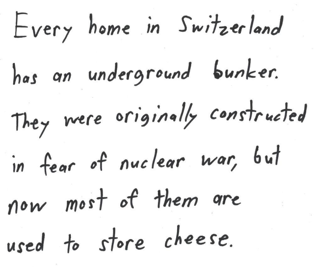 Every home in Switzerland
has an underground bunker.
They were originally constructed
in fear of nuclear war, but
now most of them are
used to store cheese.
